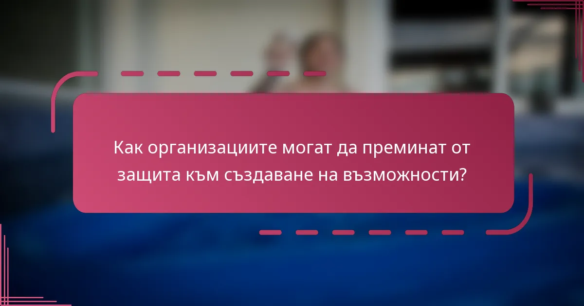 Как организациите могат да преминат от защита към създаване на възможности?